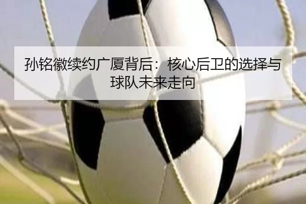 孙铭徽续约广厦背后：核心后卫的选择与球队未来走向